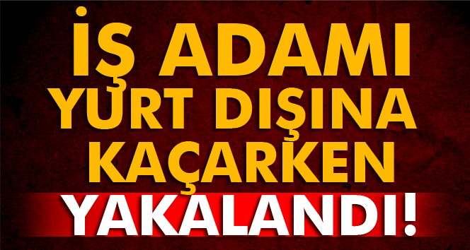 İş adamı yurt dışına kaçarken yakalandı